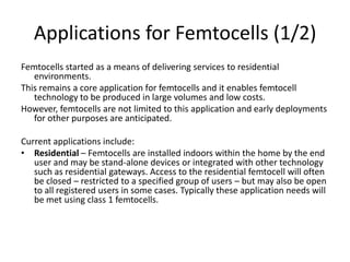 Applications for Femtocells (1/2)
Femtocells started as a means of delivering services to residential
   environments.
This remains a core application for femtocells and it enables femtocell
   technology to be produced in large volumes and low costs.
However, femtocells are not limited to this application and early deployments
   for other purposes are anticipated.

Current applications include:
• Residential – Femtocells are installed indoors within the home by the end
   user and may be stand-alone devices or integrated with other technology
   such as residential gateways. Access to the residential femtocell will often
   be closed – restricted to a specified group of users – but may also be open
   to all registered users in some cases. Typically these application needs will
   be met using class 1 femtocells.
 