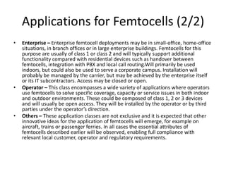 Applications for Femtocells (2/2)
•   Enterprise – Enterprise femtocell deployments may be in small-office, home-office
    situations, in branch offices or in large enterprise buildings. Femtocells for this
    purpose are usually of class 1 or class 2 and will typically support additional
    functionality compared with residential devices such as handover between
    femtocells, integration with PBX and local call routing.Will primarily be used
    indoors, but could also be used to serve a corporate campus. Installation will
    probably be managed by the carrier, but may be achieved by the enterprise itself
    or its IT subcontractors. Access may be closed or open.
•   Operator – This class encompasses a wide variety of applications where operators
    use femtocells to solve specific coverage, capacity or service issues in both indoor
    and outdoor environments. These could be composed of class 1, 2 or 3 devices
    and will usually be open access. They will be installed by the operator or by third
    parties under the operator’s direction.
•   Others – These application classes are not exclusive and it is expected that other
    innovative ideas for the application of femtocells will emerge, for example on
    aircraft, trains or passenger ferries. In all cases the essential attributes of
    femtocells described earlier will be observed, enabling full compliance with
    relevant local customer, operator and regulatory requirements.
 