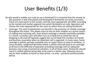 User Benefits (1/3)
So why would a mobile user wish to use a femtocell? It is essential that the answer to
   this question is well articulated and developed if femtocells are to be successful.
   There are many parts to the answer, and the most appropriate will differ according
   to the market and market segment into which femtocells are sold. Operators will
   choose the most appropriate for the users to whom they are selling femtocells.
• Coverage. The most fundamental user benefit is the provision of reliable coverage
   throughout the home. This allows users to rely on their mobiles as a prime means
   of making and receiving calls. Even where coverage is already nominally available
   in a home, currently users will often turn to a fixed line to avoid the risk of
   dropping a call and will typically suggest the use of fixed-line numbers to friends
   and business associates when an important call is expected. In many cases, home
   coverage is patchy, perhaps available only on upper floors or close to windows. In
   many markets, residential densities below a certain level will lead to no coverage
   at all due to the difficulty of operators providing coverage with an adequate
   business case using conventional solutions. In all of these cases, femtocells should
   result in mobile phones being able to be used in a better way, allowing users to
   rely on their mobiles at home as their prime – or only – personal communication
   device.
 