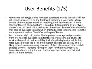 User Benefits (2/3)
• Femtozone call tariffs. Some femtocell operators include special tariffs for
  calls made or received on the femtocell, including a lower rate, a large
  bundle of minutes per month or matching the fixed-line rates. A wide
  range of tailored pricing options is possible, differentiating by user type,
  time of day, call destination and other dimensions. Some of these benefits
  may also be available to users when granted access to femtocells from the
  same operator in their friends’ or colleagues’ homes.
• Fast data and high call quality. The improved coverage and protection
  from interference available from femtocells enables mobile phones to
  work at the peak of their capability, including the highest possible data
  rates available over the air and the highest possible call quality. This is
  likely to lead to users making new uses of their phones and other mobile
  enabled devices, including relying on them for the most important
  business calls and using them as their primary personal Internet and
  entertainment devices.
 