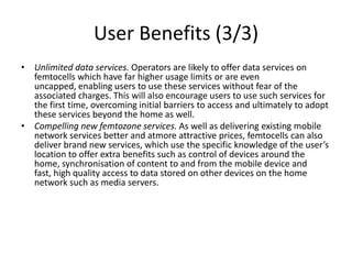 User Benefits (3/3)
• Unlimited data services. Operators are likely to offer data services on
  femtocells which have far higher usage limits or are even
  uncapped, enabling users to use these services without fear of the
  associated charges. This will also encourage users to use such services for
  the first time, overcoming initial barriers to access and ultimately to adopt
  these services beyond the home as well.
• Compelling new femtozone services. As well as delivering existing mobile
  network services better and atmore attractive prices, femtocells can also
  deliver brand new services, which use the specific knowledge of the user’s
  location to offer extra benefits such as control of devices around the
  home, synchronisation of content to and from the mobile device and
  fast, high quality access to data stored on other devices on the home
  network such as media servers.
 