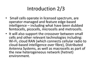 Introduction 2/3
• Small cells operate in licensed spectrum, are
  operator-managed and feature edge-based
  intelligence – including what have been dubbed
  femtocells, picocells, microcells and metrocells.
• It will also support the crossover between small
  cells and other relevant technologies including:
  Wi-Fi, cloud RAN (which connects cellular radio to
  cloud-based intelligence over fibre), Distributed
  Antenna Systems, as well as macrocells as part of
  the new heterogeneous network (hetnet)
  environment.
 