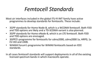 Femtocell Standards
Most air interfaces included in the global ITU-R IMT family have active
  programmes to develop standards for femtocells. These include:

• 3GPP standards for Home Node-B, which is a WCDMA femtocell. Both FDD
  and TDD options are likely and a TD-SCDMA variant is also planned.
• 3GPP standards for Home eNode-B, which is an LTE femtocell. Both FDD
  and TDD options are envisaged.
• 3GPP2’s programme for femtocells for cdma2000, cdma2000 1x, HRPD, 1x
  EV-DO and UMB.
• WiMAX Forum’s programme for WiMAX femtocells based on IEEE
  standards.

In all cases femtocell standards will support deployments in all of the existing
    licensed spectrum bands in which macrocells operate.
 