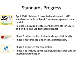 Standards Progress
• April 2009: Release 8 provided end-to-end UMTS
  standard, with Broadband Forum management data
  model
• Release 9 provided feature enhancements for UMTS
  and end-to-end LTE femtocell support

• Phase 1 cdma femtocell standard expected shortly
• Phase II features are under consideration now

• Phase 1 expected for completion
• Phase II to include advanced network features and air
  interface optimization
 