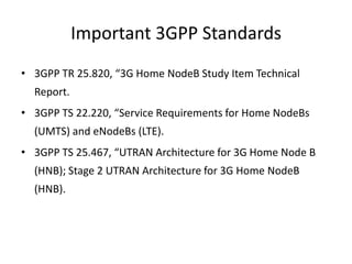Important 3GPP Standards
• 3GPP TR 25.820, “3G Home NodeB Study Item Technical
  Report.
• 3GPP TS 22.220, “Service Requirements for Home NodeBs
  (UMTS) and eNodeBs (LTE).
• 3GPP TS 25.467, “UTRAN Architecture for 3G Home Node B
  (HNB); Stage 2 UTRAN Architecture for 3G Home NodeB
  (HNB).
 