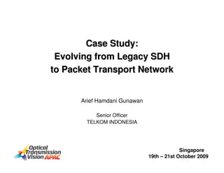 Case Study:
 Evolving from Legacy SDH
to Packet Transport Network


      Arief Hamdani Gunawan

          Senior Officer
       TELKOM INDONESIA




                                           Singapore
                              19th – 21st October 2009
 