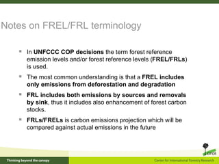 Notes on FREL/FRL terminology
 In UNFCCC COP decisions the term forest reference
emission levels and/or forest reference levels (FREL/FRLs)
is used.
 The most common understanding is that a FREL includes
only emissions from deforestation and degradation
 FRL includes both emissions by sources and removals
by sink, thus it includes also enhancement of forest carbon
stocks.
 FRLs/FRELs is carbon emissions projection which will be
compared against actual emissions in the future
 