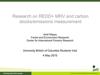 Research on REDD+ MRV and carbon
stocks/emissions measurement
University British of Columbia Students Visit
4 May 2015
Arief Wijaya
Forest and Environment Research
Center for International Forestry Research
 