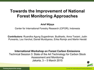 Towards the Improvement of National
Forest Monitoring Approaches
International Workshop on Forest Carbon Emissions
Technical Session 3: State of the Art Technology for Carbon Stock
Assessment and Monitoring
Jakarta, 3 – 5 March 2015
Arief Wijaya
Center for International Forestry Research (CIFOR), Indonesia
Contributors: Ruandha Agung Sugardiman, Budiharto, Anna Tosiani, Judin
Purwanto, Lou Verchot, Daniel Murdiyarso, Erika Romijn and Martin Herold
 