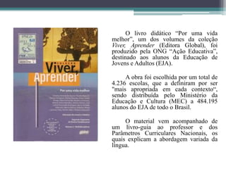 		O livro didático “Por uma vida melhor”, um dos volumes da coleção Viver, Aprender (Editora Global), foi produzido pela ONG “Ação Educativa”, destinado aos alunos da Educação de Jovens e Adultos (EJA).		A obra foi escolhida por um total de 4.236 escolas, que a definiram por ser "mais apropriada em cada contexto“, sendo distribuída pelo Ministério da Educação e Cultura (MEC) a 484.195 alunos do EJA de todo o Brasil.		O material vem acompanhado de um livro-guia ao professor e dos Parâmetros Curriculares Nacionais, os quais explicam a abordagem variada da língua.