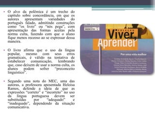 O alvo da polêmica é um trecho do capítulo sobre concordância, em que os autores apresentam variedades do português falado, admitindo construções como “os livro” ou “nós pega”, com apresentação das formas aceitas pela norma culta, fazendo com que o aluno fique menos receoso ao se expressar dessa maneira.O livro afirma que o uso da língua  popular, mesmo com seus erros gramaticais, é válido na tentativa de estabelecer comunicação, lembrando que, caso deixem de usar a norma culta, os alunos podem sofrer “preconceito linguístico”.Segundo uma nota do MEC, uma das autoras, a professora aposentada Heloisa Ramos, defende a ideia de que as expressões “correto” e “incorreto” no uso da língua portuguesa devem ser substituídas por “adequado” e “inadequado”, dependendo da situação comunicativa.