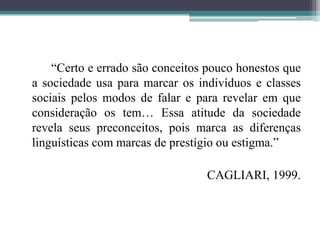 “Certo e errado são conceitos pouco honestos que a sociedade usa para marcar os indivíduos e classes sociais pelos modos de falar e para revelar em que consideração os tem… Essa atitude da sociedade revela seus preconceitos, pois marca as diferenças linguísticas com marcas de prestígio ou estigma.”			CAGLIARI, 1999.