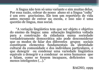 		A língua não tem só uma variante e sim muitas delas. Por essa razão, cobrar do nosso  aluno só a língua “culta” é um erro  gravíssimo. Ele tem um repertório de vida antes mesmo de entrar na escola, e isso não é uma questão de língua, mas social.		“A variação lingüística tem que ser objeto e objetivo do ensino da língua: uma  educação lingüística voltada para a construção da cidadania numa sociedade verdadeiramente democrática não pode desconsiderar que os modos de falar dos diferentes  grupos  sociais constituem elementos fundamentais da identidade cultural da comunidade e dos indivíduos particulares, e que denegrir  ou condenar uma variedade lingüística equivale a denegrir e a condenar  os seres humanos  que a falam, como se fossem incapazes, deficientes  ou menos inteligentes (...).”BAGNO, 1999