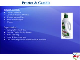 Target Customer : General Consumers Color Sensitiveness of Clothes Washing Machine Users Newly married couples Women Segmentation : Demographic- Family Size Benefits- Quality, Service, Income. Niche Marketing  Urban & Semi-Urban area User Status- Regular User, Potential User & Non-users. Procter & Gamble 