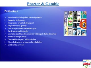 Procter & Gamble Positioning : Premium brand against its competitors Superior technology Fragrance  oriented detergent Importance to quality Low temperature wash detergent Environmental friendly Contains double action system which gets fully dissolved Removes tough stains Gives shine to your white clothes Gives brightness to your colored clothes Cold is the new hot 
