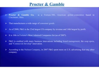 Procter & Gamble Co.   is a  Fortune 500 ,  American   global corporation  based in  Cincinnati, Ohio . That manufactures a wide range of  consumer goods . As of 2008, P&G is the 23rd largest US company by revenue and 14th largest by profit.  It is 10th in  Fortune's  Most Admired Companies list (as of 2007). P&G is credited with many business innovations including  brand management , the  soap opera , and " Connect & Develop " innovation. According to the  Nielsen Company , in 2007 P&G spent more on U.S. advertising than any other company. Procter & Gamble 