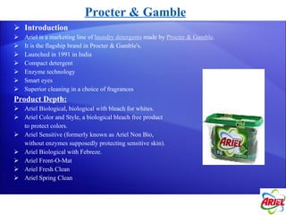 Introduction Ariel is a marketing line of  laundry detergents  made by  Procter & Gamble .  It is the flagship brand in Procter & Gamble's. Launched in 1991 in India Compact detergent Enzyme technology Smart eyes Superior cleaning in a choice of fragrances Product Depth: Ariel Biological, biological with bleach for whites. Ariel Color and Style, a biological bleach free product  to protect colors. Ariel Sensitive (formerly known as Ariel Non Bio,  without enzymes supposedly protecting sensitive skin). Ariel Biological with Febreze. Ariel Front-O-Mat Ariel Fresh Clean Ariel Spring Clean Procter & Gamble 
