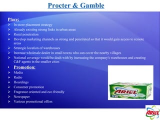 Procter & Gamble Place: In-store placement strategy Already existing strong links in urban areas Rural penetration Develop marketing channels as strong and penetrated so that it would gain access to remote areas Strategic location of warehouses Increase wholesale dealer in small towns who can cover the nearby villages National coverage would be dealt with by increasing the company's warehouses and creating C&F agents in the smaller cities Promotion: Media Radio Hoardings Consumer promotion Fragrance oriented and eco friendly Newspaper Various promotional offers 