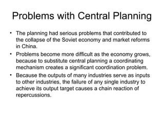 Problems with Central Planning
• The planning had serious problems that contributed to
  the collapse of the Soviet economy and market reforms
  in China.
• Problems become more difficult as the economy grows,
  because to substitute central planning a coordinating
  mechanism creates a significant coordination problem.
• Because the outputs of many industries serve as inputs
  to other industries, the failure of any single industry to
  achieve its output target causes a chain reaction of
  repercussions.
 