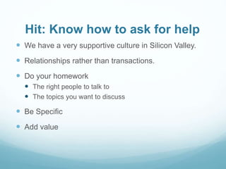 Hit: Know how to ask for help
 We have a very supportive culture in Silicon Valley.
 Relationships rather than transactions.
 Do your homework
 The right people to talk to
 The topics you want to discuss
 Be Specific
 Add value
 