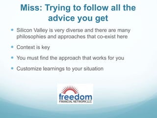 Miss: Trying to follow all the
advice you get
 Silicon Valley is very diverse and there are many
philosophies and approaches that co-exist here
 Context is key
 You must find the approach that works for you
 Customize learnings to your situation
 