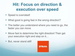 Hit: Focus on direction &
execution over speed
 Speed is overrated!
 What good is going fast in the wrong direction?
 The better you understand where you need to go, the
faster you can move
 Move fast to determine the right direction! Then get
your execution right and step on it…
 But, never stand still!
 