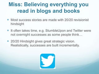 Miss: Believing everything you
read in blogs and books
 Most success stories are made with 20/20 revisionist
hindsight
 It often takes time, e.g. StumbleUpon and Twitter were
not overnight successes as some people think…
 20/20 Hindsight gives great strategic vision.
Realistically, successes are built incrementally.
 