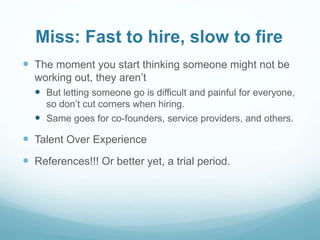 Miss: Fast to hire, slow to fire
 The moment you start thinking someone might not be
working out, they aren’t
 But letting someone go is difficult and painful for everyone,
so don’t cut corners when hiring.
 Same goes for co-founders, service providers, and others.
 Talent Over Experience
 References!!! Or better yet, a trial period.
 