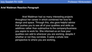 Izzy Saadeh FA 102B Professor Klinkowstein
Ariel Waldman Reaction Paragraph
Ariel Waldman had so many interesting projects
throughout her career in which combined her love for
design and space. Through this, she gave helpful advice
that pushes you to see all of your qualities and skills as
additives rather than subtractive to the company/business
you aspire to work for. She informed us on how your
qualities can add to wherever you are working, despite if
whether or not they correlate. It adds a whole new
perspective to where you are working.
 