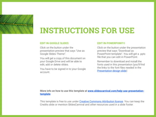 INSTRUCTIONS FOR USE
EDIT IN GOOGLE SLIDES
Click on the button under the
presentation preview that says "Use as
Google Slides Theme".
You will get a copy of this document on
your Google Drive and will be able to
edit, add or delete slides.
You have to be signed in to your Google
account.
EDIT IN POWERPOINT®
Click on the button under the presentation
preview that says "Download as
PowerPoint template". You will get a .pptx
file that you can edit in PowerPoint.
Remember to download and install the
fonts used in this presentation (you’ll find
the links to the font files needed in the
Presentation design slide)
More info on how to use this template at www.slidescarnival.com/help-use-presentation-
template
This template is free to use under Creative Commons Attribution license. You can keep the
Credits slide or mention SlidesCarnival and other resources used in a slide footer.
 