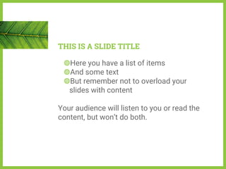 THIS IS A SLIDE TITLE
◍Here you have a list of items
◍And some text
◍But remember not to overload your
slides with content
Your audience will listen to you or read the
content, but won’t do both.
 