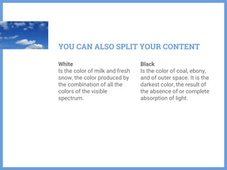 White
Is the color of milk and fresh
snow, the color produced by
the combination of all the
colors of the visible
spectrum.
Black
Is the color of coal, ebony,
and of outer space. It is the
darkest color, the result of
the absence of or complete
absorption of light.
YOU CAN ALSO SPLIT YOUR CONTENT
 
