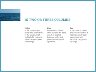 Yellow
Is the color of gold,
butter and ripe lemons.
In the spectrum of
visible light, yellow is
found between green
and orange.
Blue
Is the colour of the
clear sky and the deep
sea. It is located
between violet and
green on the optical
spectrum.
Red
Is the color of blood,
and because of this it
has historically been
associated with
sacrifice, danger and
courage.
IN TWO OR THREE COLUMNS
 
