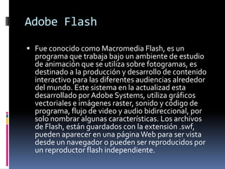 Adobe Flash

 Fue conocido como Macromedia Flash, es un
  programa que trabaja bajo un ambiente de estudio
  de animación que se utiliza sobre fotogramas, es
  destinado a la producción y desarrollo de contenido
  interactivo para las diferentes audiencias alrededor
  del mundo. Este sistema en la actualizad esta
  desarrollado por Adobe Systems, utiliza gráficos
  vectoriales e imágenes raster, sonido y código de
  programa, flujo de video y audio bidireccional, por
  solo nombrar algunas características. Los archivos
  de Flash, están guardados con la extensión .swf,
  pueden aparecer en una página Web para ser vista
  desde un navegador o pueden ser reproducidos por
  un reproductor flash independiente.
 