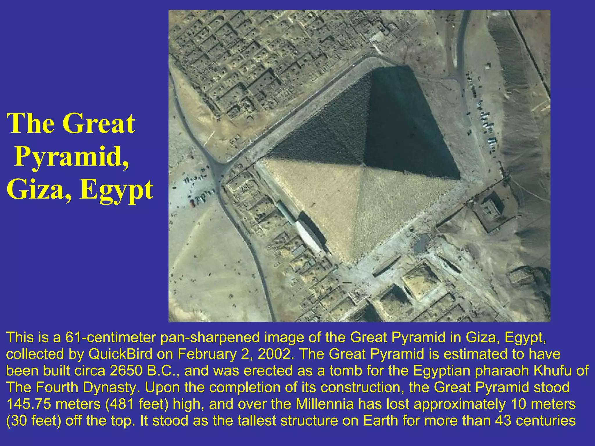 The Great Pyramid,  Giza, Egypt   This is a 61-centimeter pan-sharpened image of the Great Pyramid in Giza, Egypt, collected by QuickBird on February 2, 2002. The Great Pyramid is estimated to have been built circa 2650 B.C., and was erected as a tomb for the Egyptian pharaoh Khufu of The Fourth Dynasty. Upon the completion of its construction, the Great Pyramid stood 145.75 meters (481 feet) high, and over the Millennia has lost approximately 10 meters (30 feet) off the top. It stood as the tallest structure on Earth for more than 43 centuries   