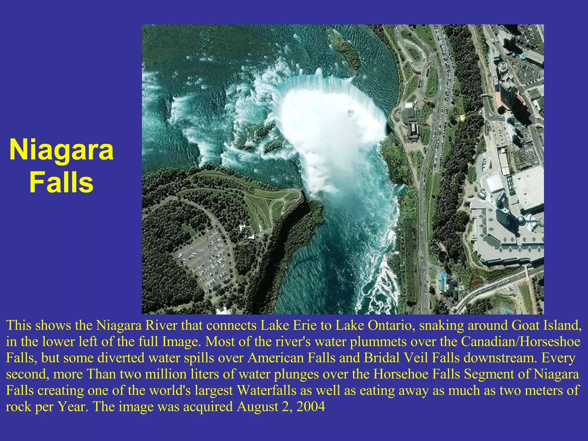 Niagara Falls This shows the Niagara River that connects Lake Erie to Lake Ontario, snaking around Goat Island, in the lower left of the full Image. Most of the river's water plummets over the Canadian/Horseshoe Falls, but some diverted water spills over American Falls and Bridal Veil Falls downstream. Every second, more Than two million liters of water plunges over the Horsehoe Falls Segment of Niagara Falls creating one of the world's largest Waterfalls as well as eating away as much as two meters of rock per Year. The image was acquired August 2, 2004 