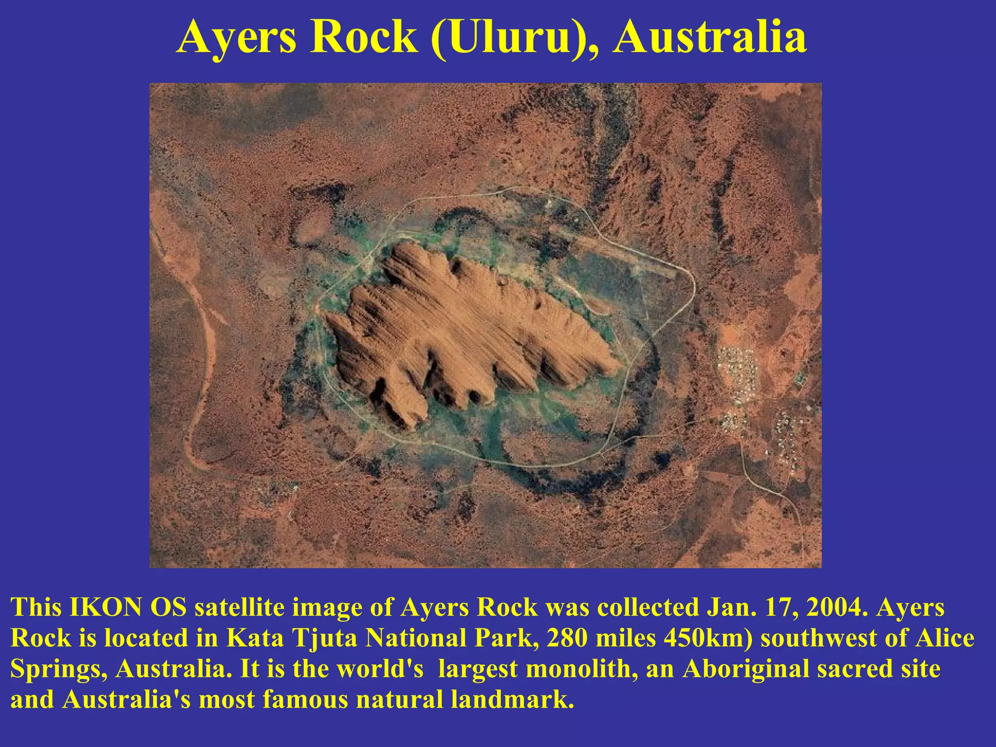 Ayers Rock (Uluru), Australia   This IKON OS satellite image of Ayers Rock was collected Jan. 17, 2004. Ayers Rock is located in Kata Tjuta National Park, 280 miles 450km) southwest of Alice Springs, Australia. It is the world's  largest monolith, an Aboriginal sacred site and Australia's most famous natural landmark. 