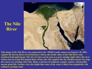 The Nile River   This image of the Nile River was captured by the  MISR's nadir camera on January 30, 2001. Against the barren desert of northeastern Africa, the fertile valley of the Nile River runs northward through Egypt. The city of Cairo can be seen as a gray smudge right where the river widens into its broad fan-shaped delta. Where the Nile empties into the Mediterranean Sea (top) the waters are swirling with color, likely a mixture of sediment, organic  matter, and possibly marine plant life. Farther west, the bright blue color of the water is likely less-organically rich sediment, perhaps sand.  