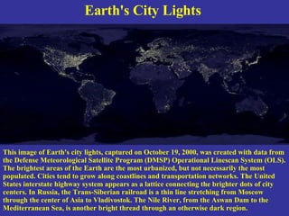 Earth's City Lights  This image of Earth's city lights, captured on October 19, 2000, was created with data from the Defense Meteorological Satellite Program (DMSP) Operational Linescan System (OLS). The brightest areas of the Earth are the most urbanized, but not necessarily the most populated. Cities tend to grow along coastlines and transportation networks. The United States interstate highway system appears as a lattice connecting the brighter dots of city centers. In Russia, the Trans-Siberian railroad is a thin line stretching from Moscow through the center of Asia to Vladivostok. The Nile River, from the Aswan Dam to the Mediterranean Sea, is another bright thread through an otherwise dark region.   
