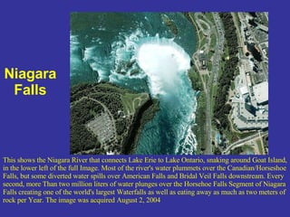 Niagara Falls This shows the Niagara River that connects Lake Erie to Lake Ontario, snaking around Goat Island, in the lower left of the full Image. Most of the river's water plummets over the Canadian/Horseshoe Falls, but some diverted water spills over American Falls and Bridal Veil Falls downstream. Every second, more Than two million liters of water plunges over the Horsehoe Falls Segment of Niagara Falls creating one of the world's largest Waterfalls as well as eating away as much as two meters of rock per Year. The image was acquired August 2, 2004 