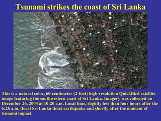Tsunami strikes the coast of Sri Lanka This is a natural color, 60-centimeter (2-foot) high-resolution QuickBird satellite image featuring the southwestern coast of Sri Lanka. Imagery was collected on December 26, 2004 at 10:20 a.m. Local time, slightly less than four hours after the 6:28 a.m. (local Sri Lanka time) earthquake and shortly after the moment of tsunami impact. 