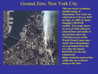 Ground Zero, New York City This one-meter resolution satellite image of Manhattan, New York was collected at 11:43 a.m. EDT on Sept. 12, 2001 by Space Imaging's IKONOS satellite. The image shows an area of white and gray-colored Dust and smoke at the location where the 1,350-foot towers of the  World Trade Center once stood. Since all airplanes were grounded Over the U.S. after the attack, IKONOS was the only commercial  High-resolution camera that could take an overhead image at the time. 