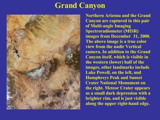 Grand Canyon Northern Arizona and the Grand Canyon are captured in this pair of Multi-angle Imaging Spectroradiometer (MISR) images from December  31, 2000. The above image is a true color view from the nadir Vertical camera. In addition to the Grand Canyon itself, which is visible in the western (lower) half of the images, other landmarks include Lake Powell, on the left, and Humphreys Peak and Sunset  Crater National Monument on the right. Meteor Crater appears as a small dark depression with a brighter rim, and is just visible along the upper right-hand edge. 