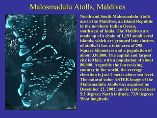 Malosmadulu Atolls, Maldives   North and South Malosmadulu Atolls are in the Maldives, an island Republic in the northern Indian Ocean, southwest of India. The Maldives are made up of a chain of 1,192 small coral islands, which are grouped into clusters of atolls. It has a total area of 298 Square kilometers and a population of about 330,000. The capital and largest city is Male, with a population of about 80,000. Arguably the lowest-lying country in the world, the average elevation is just 1 meter above sea level. The natural-color ASTER image of the Malosmadulu Atolls was acquired on December 22, 2002, and is centered near 5.3 degrees North latitude, 73.9 degrees West longitude. 