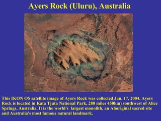 Ayers Rock (Uluru), Australia   This IKON OS satellite image of Ayers Rock was collected Jan. 17, 2004. Ayers Rock is located in Kata Tjuta National Park, 280 miles 450km) southwest of Alice Springs, Australia. It is the world's  largest monolith, an Aboriginal sacred site and Australia's most famous natural landmark. 
