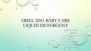 ARIEL 2IN1 BABY CARE 
LIQUID DETERGENT 
SALES PLAN 2015 
GROUP 5 
PHAM THUY DUONG 
TRAN NGOC QUYNH 
THAI THANH QUANG 
DAM THUY HONG SUONG 
DAO THUY TIEN 
 