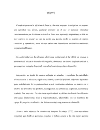 ENSAYO
Cuando se presenta la iniciativa de llevar a cabo una propuesta investigativa, un proceso,
una actividad, una acción, cualquier ambiente en el que se demande interactuar
colectivamente en pro de obtener un beneficio frente a un objetivo(s) propuesto(s), se debe ser
muy asertivo en generar un plan de acción que permita medir los avances de manera
controlada y supervisada; actuar sin que exista unos lineamientos establecidos conllevaría
seguramente al fracaso.
En conformidad con la referencia electrónica institucional de la UDES, se observa la
pertinencia de iniciar el desarrollo investigativo, elaborando un sistema organizacional en el
que se deriven instancias de control, entre ellos los siguientes planes de gestión:
Integración; en donde de manera unificada se articulan y consolidan las actividades
involucradas en la iniciación, supervisión, control y cierre del proyecto; importante dejar claro
quién será el director del proyecto mediante acta de constitución, relacionar sus alcances en: el
objetivo del proyecto y del producto, sus requisitos, sus criterios de aceptación, sus límites y
producto final esperado. En esta etapa organizacional se definen totalmente las diferentes
actividades, interacciones, roles y responsabilidades, relacionados con los miembros del
equipo del proyecto, atendiendo a los límites cronológicos y presupuesto disponible.
Alcance; cabe reconocer la estructura de desglose de trabajo (EDT) como mecanismo
contextual que divide en porciones pequeñas el trabajo general y de esta manera permite
 