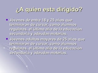 ¿A quien esta dirigido? Jóvenes de entre 18 y 25 años que terminaron de cursar, como alumnos regulares, el último año de la educación secundaria y adeudan materias.  Jóvenes adultos mayores de 25 años que terminaron de cursar, como alumnos regulares, el último año de la educación secundaria y adeudan materias.  