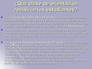 ¿Qué clase de orientación recibirán los estudiantes? Los  jóvenes de entre 18 y 25 años  que lo deseen recibirán acompañamiento de tutores y profesores que guiarán a los estudiantes en este proceso de preparación de materias. Las tutorías se realizarán en las escuelas sede del  Plan Fines .  Los estudiantes deberán rendir los exámenes en la escuela donde cursaron el último año de la educación secundaria, en los turnos de examen fijados por el calendario escolar de la jurisdicción.  Los  jóvenes adultos mayores de 25 años  también contarán con el apoyo de tutores y profesores para la preparación y evaluación de las materias adeudadas. Pero, a diferencia del grupo de menores de 25, la evaluación de las materias se realizará a través de diferentes estrategias, tales como: monografías, trabajos prácticos parciales y finales, investigaciones aplicadas al sector de la producción donde se estén desempeñando laboralmente, etc.  
