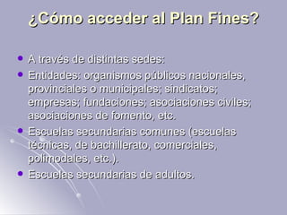 ¿Cómo acceder al Plan Fines? A través de distintas sedes:  Entidades: organismos públicos nacionales, provinciales o municipales; sindicatos; empresas; fundaciones; asociaciones civiles; asociaciones de fomento, etc.  Escuelas secundarias comunes (escuelas técnicas, de bachillerato, comerciales, polimodales, etc.).  Escuelas secundarias de adultos.  